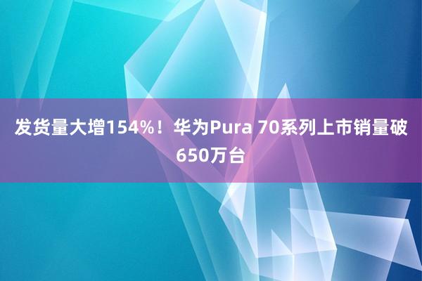 发货量大增154%！华为Pura 70系列上市销量破650万台