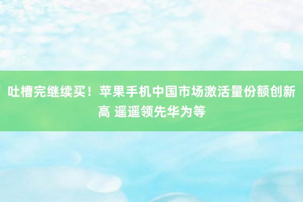 吐槽完继续买！苹果手机中国市场激活量份额创新高 遥遥领先华为等