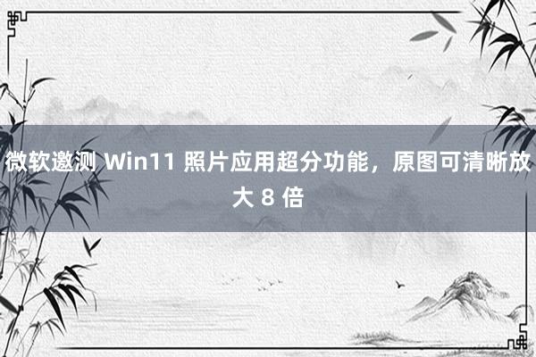 微软邀测 Win11 照片应用超分功能，原图可清晰放大 8 倍