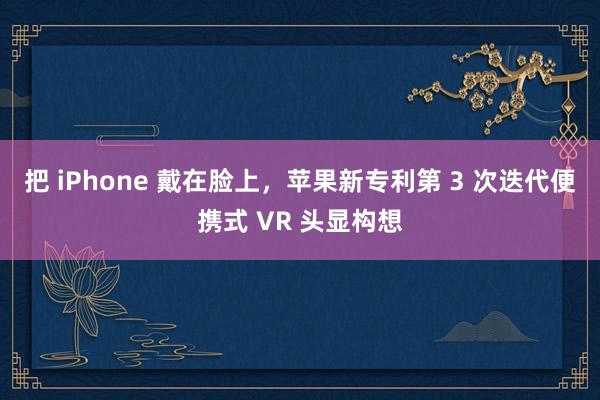 把 iPhone 戴在脸上，苹果新专利第 3 次迭代便携式 VR 头显构想