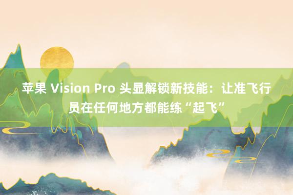 苹果 Vision Pro 头显解锁新技能：让准飞行员在任何地方都能练“起飞”