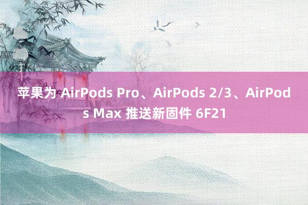 苹果为 AirPods Pro、AirPods 2/3、AirPods Max 推送新固件 6F21