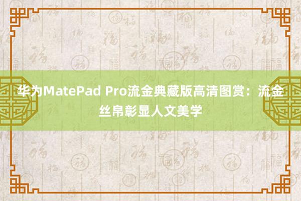 华为MatePad Pro流金典藏版高清图赏：流金丝帛彰显人文美学