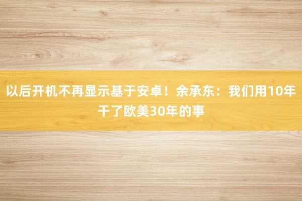 以后开机不再显示基于安卓！余承东：我们用10年干了欧美30年的事