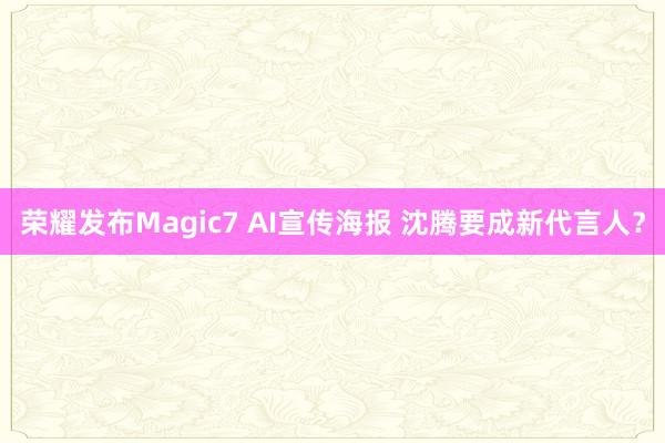 荣耀发布Magic7 AI宣传海报 沈腾要成新代言人？