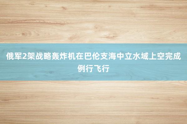 俄军2架战略轰炸机在巴伦支海中立水域上空完成例行飞行