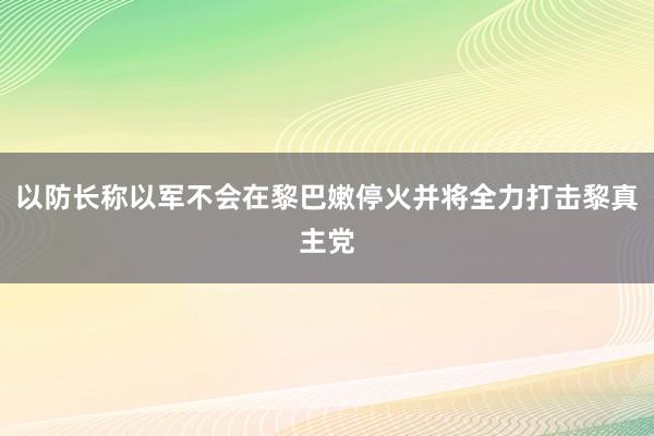 以防长称以军不会在黎巴嫩停火并将全力打击黎真主党