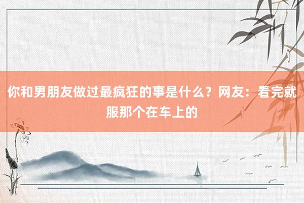 你和男朋友做过最疯狂的事是什么？网友：看完就服那个在车上的