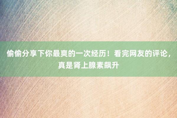 偷偷分享下你最爽的一次经历！看完网友的评论，真是肾上腺素飙升