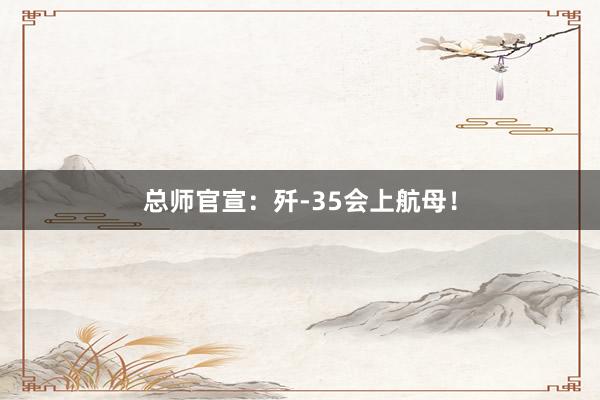 总师官宣：歼-35会上航母！