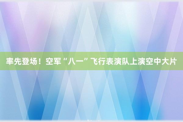 率先登场！空军“八一”飞行表演队上演空中大片