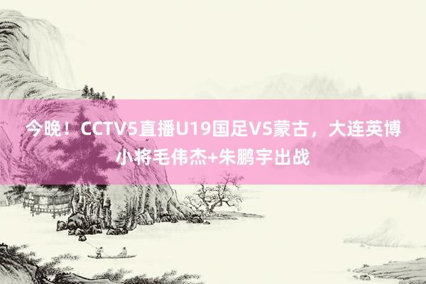 今晚！CCTV5直播U19国足VS蒙古，大连英博小将毛伟杰+朱鹏宇出战