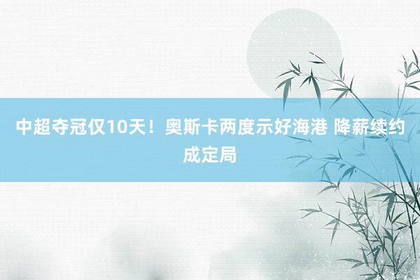 中超夺冠仅10天！奥斯卡两度示好海港 降薪续约成定局