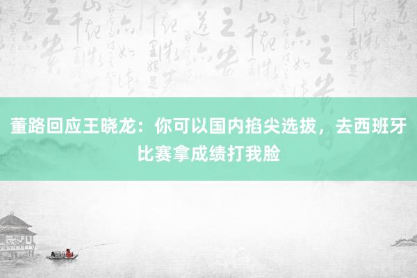 董路回应王晓龙：你可以国内掐尖选拔，去西班牙比赛拿成绩打我脸