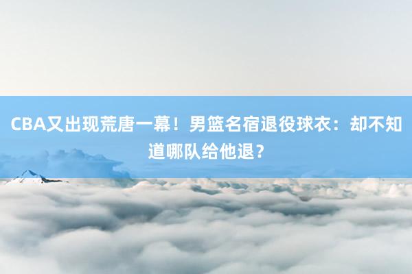 CBA又出现荒唐一幕！男篮名宿退役球衣：却不知道哪队给他退？