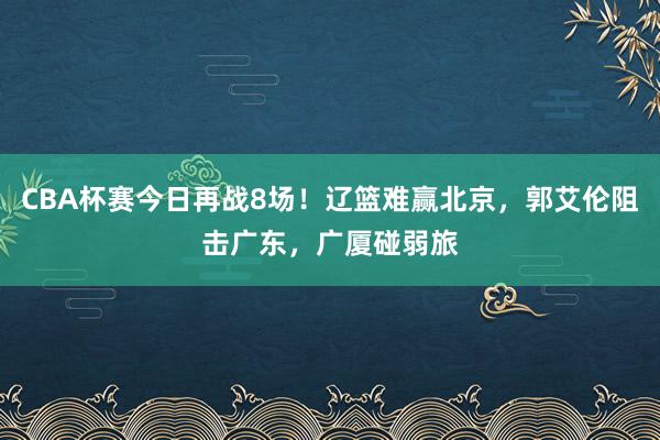 CBA杯赛今日再战8场！辽篮难赢北京，郭艾伦阻击广东，广厦碰弱旅