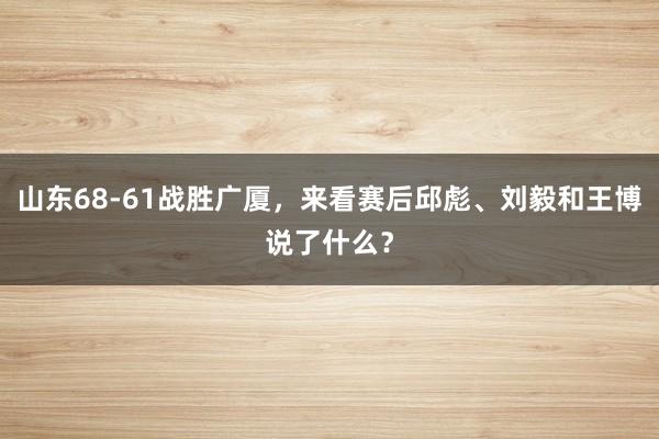 山东68-61战胜广厦，来看赛后邱彪、刘毅和王博说了什么？