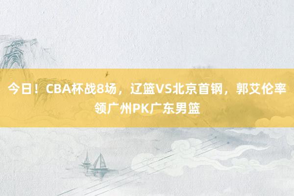 今日！CBA杯战8场，辽篮VS北京首钢，郭艾伦率领广州PK广东男篮