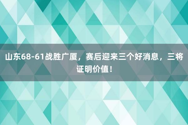 山东68-61战胜广厦，赛后迎来三个好消息，三将证明价值！