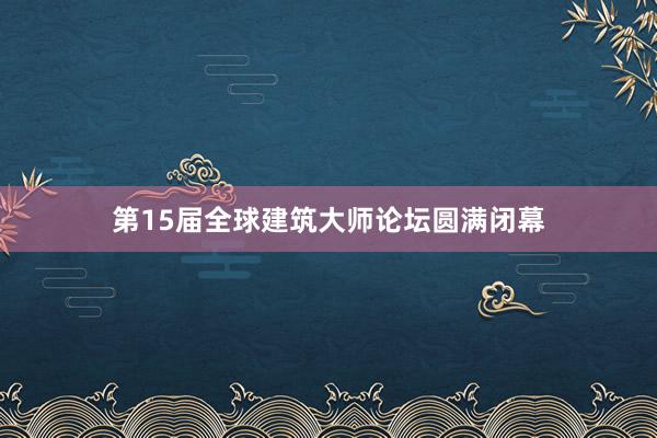 第15届全球建筑大师论坛圆满闭幕