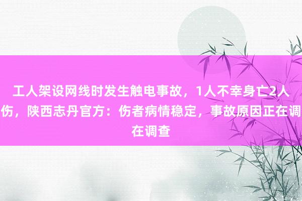 工人架设网线时发生触电事故，1人不幸身亡2人受伤，陕西志丹官方：伤者病情稳定，事故原因正在调查