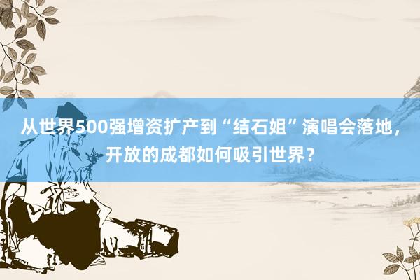 从世界500强增资扩产到“结石姐”演唱会落地，开放的成都如何吸引世界？