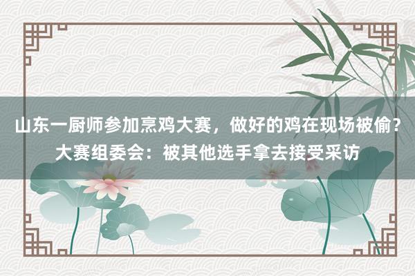 山东一厨师参加烹鸡大赛，做好的鸡在现场被偷？大赛组委会：被其他选手拿去接受采访