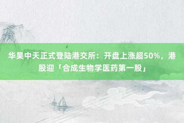 华昊中天正式登陆港交所：开盘上涨超50%，港股迎「合成生物学医药第一股」