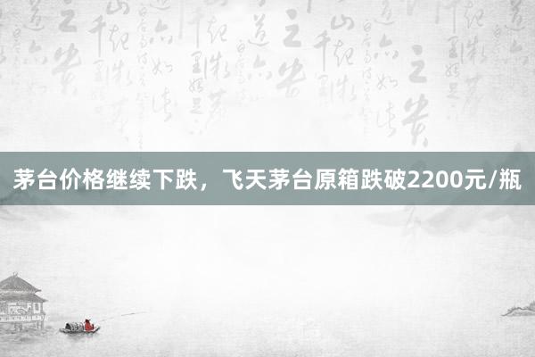 茅台价格继续下跌，飞天茅台原箱跌破2200元/瓶