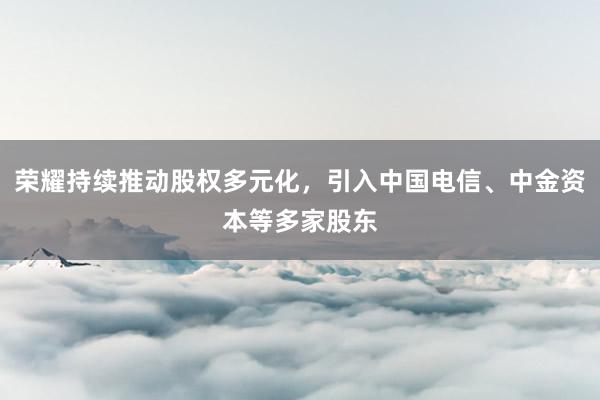 荣耀持续推动股权多元化，引入中国电信、中金资本等多家股东