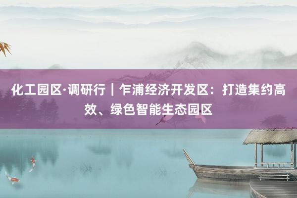 化工园区·调研行｜乍浦经济开发区：打造集约高效、绿色智能生态园区