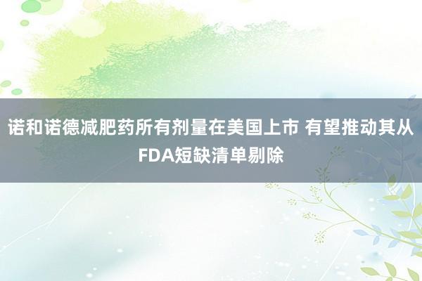 诺和诺德减肥药所有剂量在美国上市 有望推动其从FDA短缺清单剔除