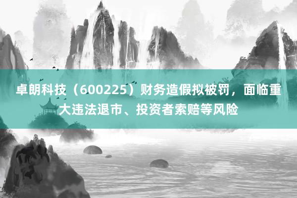 卓朗科技（600225）财务造假拟被罚，面临重大违法退市、投资者索赔等风险