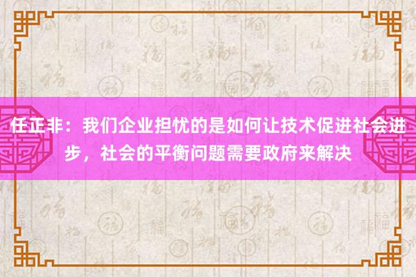 任正非：我们企业担忧的是如何让技术促进社会进步，社会的平衡问题需要政府来解决