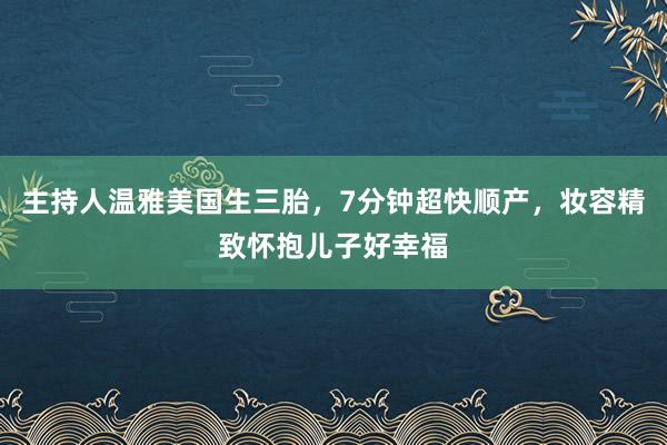 主持人温雅美国生三胎，7分钟超快顺产，妆容精致怀抱儿子好幸福