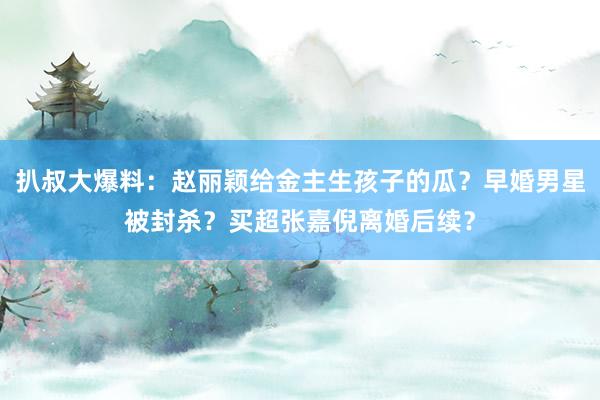 扒叔大爆料：赵丽颖给金主生孩子的瓜？早婚男星被封杀？买超张嘉倪离婚后续？