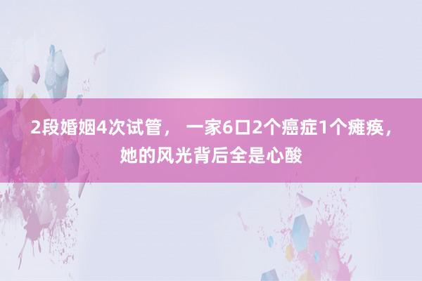 2段婚姻4次试管， 一家6口2个癌症1个瘫痪，她的风光背后全是心酸