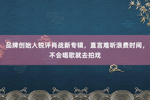 品牌创始人锐评肖战新专辑，直言难听浪费时间，不会唱歌就去拍戏