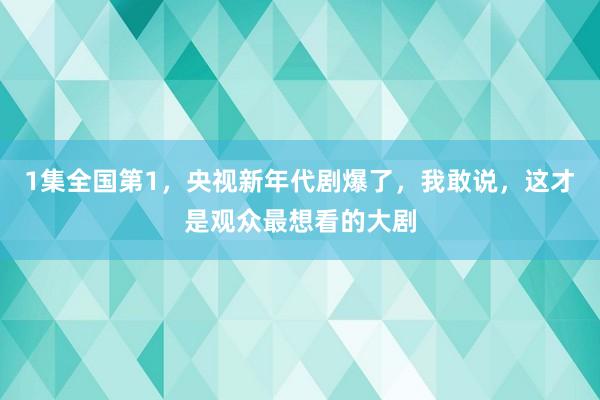 1集全国第1，央视新年代剧爆了，我敢说，这才是观众最想看的大剧