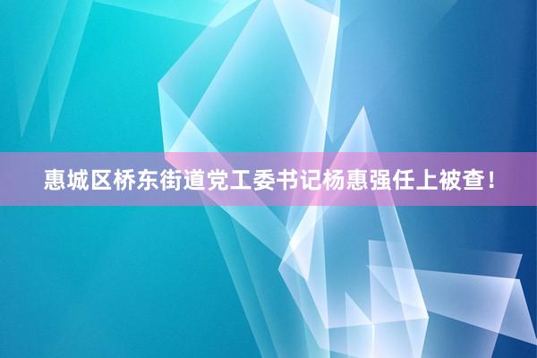 惠城区桥东街道党工委书记杨惠强任上被查！