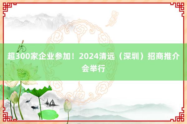 超300家企业参加！2024清远（深圳）招商推介会举行