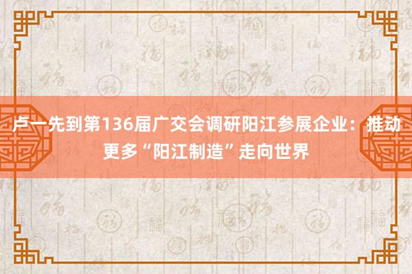 卢一先到第136届广交会调研阳江参展企业：推动更多“阳江制造”走向世界