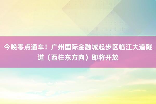 今晚零点通车！广州国际金融城起步区临江大道隧道（西往东方向）即将开放