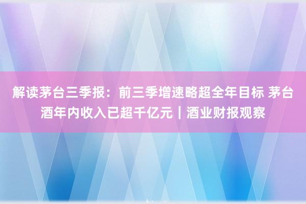 解读茅台三季报：前三季增速略超全年目标 茅台酒年内收入已超千亿元｜酒业财报观察