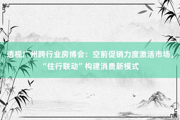 透视广州跨行业房博会：空前促销力度激活市场，“住行联动”构建消费新模式