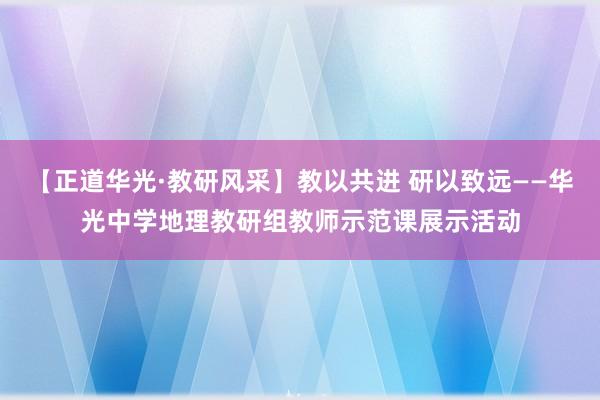 【正道华光·教研风采】教以共进 研以致远——华光中学地理教研组教师示范课展示活动