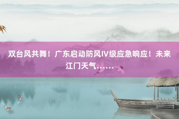 双台风共舞！广东启动防风Ⅳ级应急响应！未来江门天气……