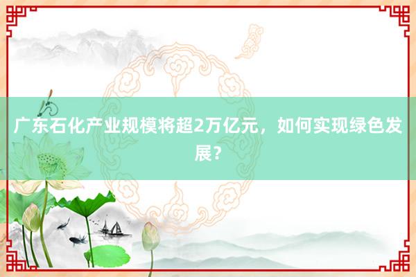 广东石化产业规模将超2万亿元，如何实现绿色发展？