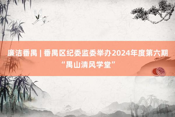 廉洁番禺 | 番禺区纪委监委举办2024年度第六期“禺山清风学堂”