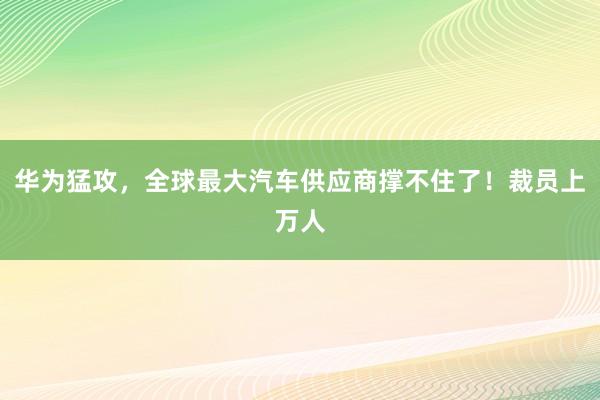 华为猛攻，全球最大汽车供应商撑不住了！裁员上万人